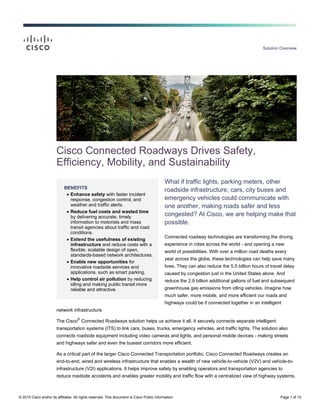 Solution Overview
© 2015 Cisco and/or its affiliates. All rights reserved. This document is Cisco Public Information. Page 1 of 10
BENEFITS
Enhance safety with faster incident
response, congestion control, and
weather and traffic alerts.
Reduce fuel costs and wasted time
by delivering accurate, timely
information to motorists and mass
transit agencies about traffic and road
conditions.
Extend the usefulness of existing
infrastructure and reduce costs with a
flexible, scalable design of open,
standards-based network architectures.
Enable new opportunities for
innovative roadside services and
applications, such as smart parking.
Help control air pollution by reducing
idling and making public transit more
reliable and attractive.
Cisco Connected Roadways Drives Safety,
Efficiency, Mobility, and Sustainability
What if traffic lights, parking meters, other
roadside infrastructure, cars, city buses and
emergency vehicles could communicate with
one another, making roads safer and less
congested? At Cisco, we are helping make that
possible.
Connected roadway technologies are transforming the driving
experience in cities across the world - and opening a new
world of possibilities. With over a million road deaths every
year across the globe, these technologies can help save many
lives. They can also reduce the 5.5 billion hours of travel delay
caused by congestion just in the United States alone. And
reduce the 2.9 billion additional gallons of fuel and subsequent
greenhouse gas emissions from idling vehicles. Imagine how
much safer, more mobile, and more efficient our roads and
highways could be if connected together in an intelligent
network infrastructure.
The Cisco
®
Connected Roadways solution helps us achieve it all. It securely connects separate intelligent
transportation systems (ITS) to link cars, buses, trucks, emergency vehicles, and traffic lights. The solution also
connects roadside equipment including video cameras and lights, and personal mobile devices - making streets
and highways safer and even the busiest corridors more efficient.
As a critical part of the larger Cisco Connected Transportation portfolio, Cisco Connected Roadways creates an
end-to-end, wired and wireless infrastructure that enables a wealth of new vehicle-to-vehicle (V2V) and vehicle-to-
infrastructure (V2I) applications. It helps improve safety by enabling operators and transportation agencies to
reduce roadside accidents and enables greater mobility and traffic flow with a centralized view of highway systems.
 