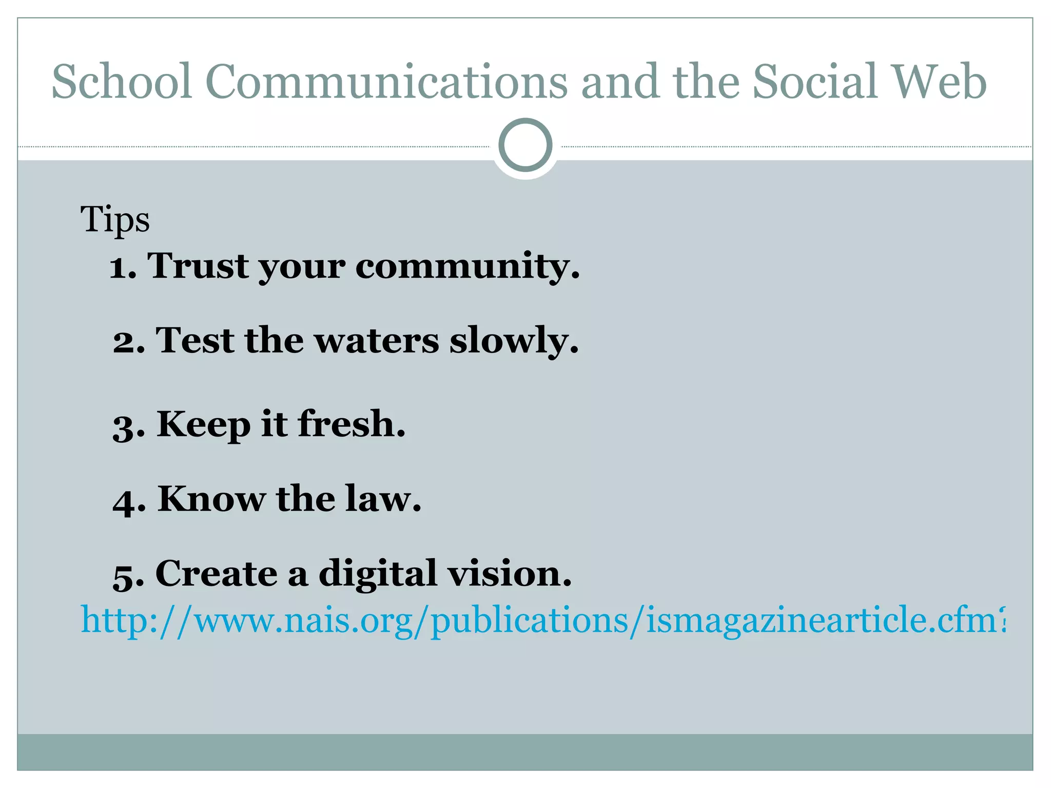 School Communications and the Social Web  Tips  1. Trust your community.   2. Test the waters slowly.   3. Keep it fresh.   4. Know the law.   5. Create a digital vision. http://www.nais.org/publications/ismagazinearticle.cfm?Itemnumber=151413&sn.ItemNumber=145956 