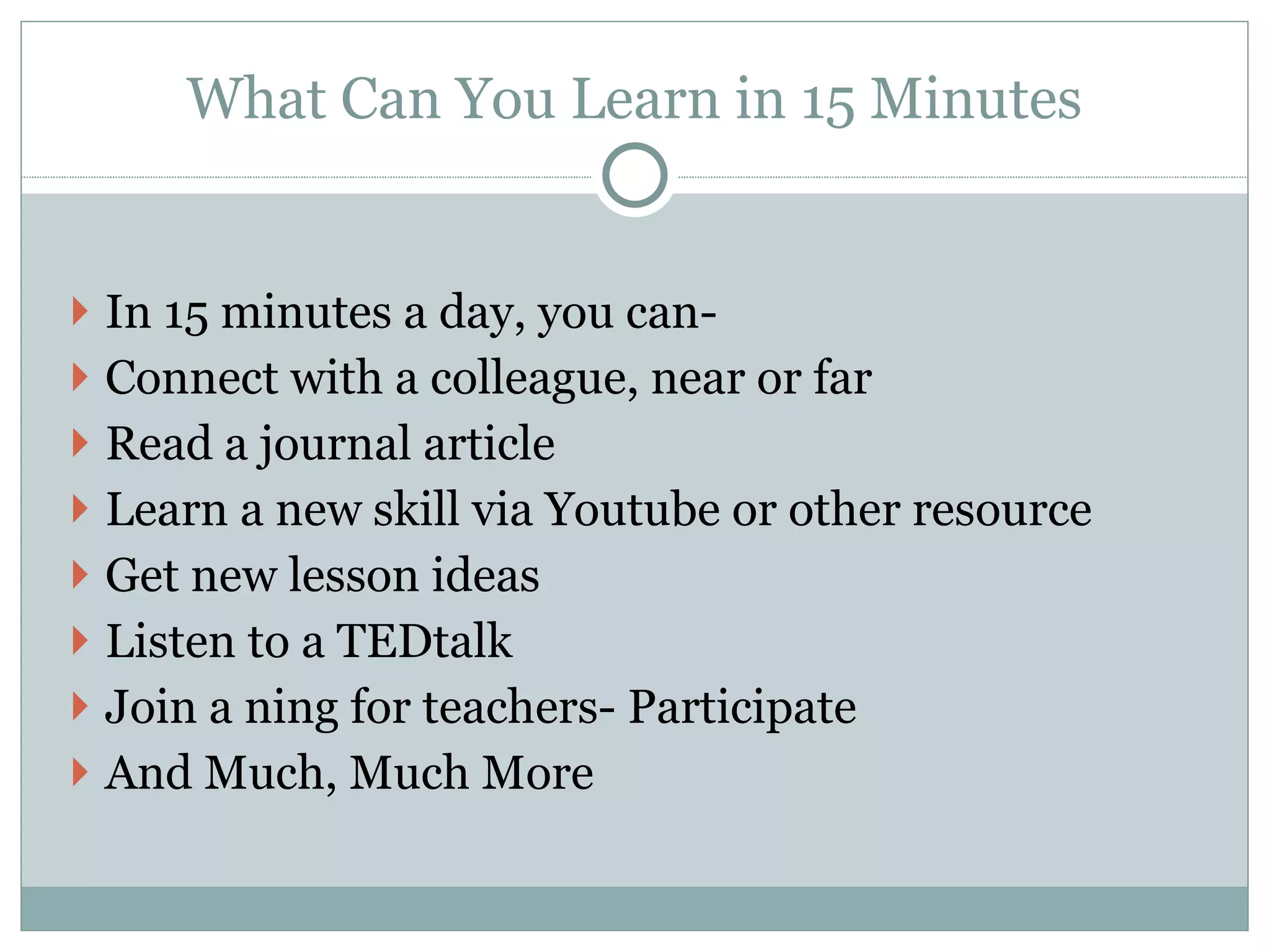 What Can You Learn in 15 Minutes   In 15 minutes a day, you can- Connect with a colleague, near or far Read a journal article  Learn a new skill via Youtube or other resource Get new lesson ideas Listen to a TEDtalk Join a ning for teachers- Participate  And Much, Much More 