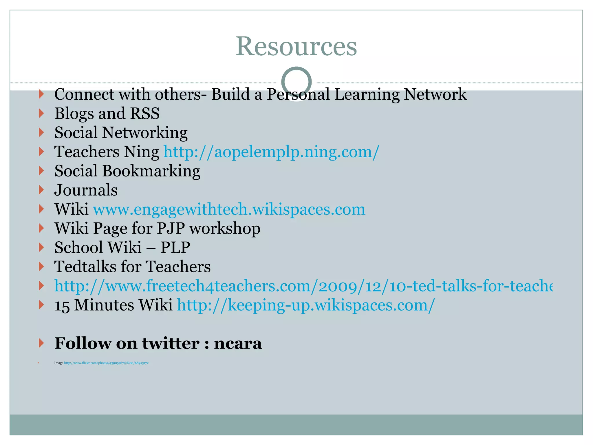 Resources Connect with others- Build a Personal Learning Network Blogs and RSS Social Networking Teachers Ning  http://aopelemplp.ning.com/ Social Bookmarking Journals  Wiki  www.engagewithtech.wikispaces.com Wiki Page for PJP workshop School Wiki – PLP Tedtalks for Teachers http://www.freetech4teachers.com/2009/12/10-ted-talks-for-teachers-to-watch.html 15 Minutes Wiki  http://keeping-up.wikispaces.com/ Follow on twitter : ncara Image  http://www.flickr.com/photos/43905767@N00/68913172 