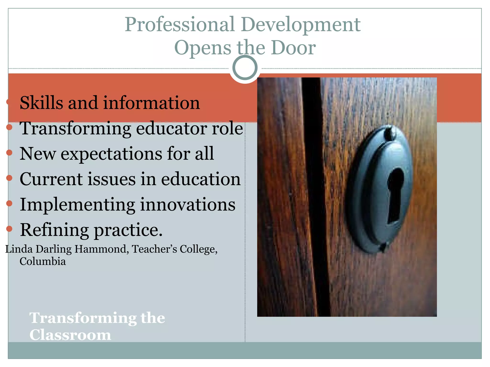 Transforming the Classroom Skills and information Transforming educator role  New expectations for all Current issues in education Implementing innovations Refining practice.  Linda Darling Hammond, Teacher’s College, Columbia Professional Development  Opens the Door 