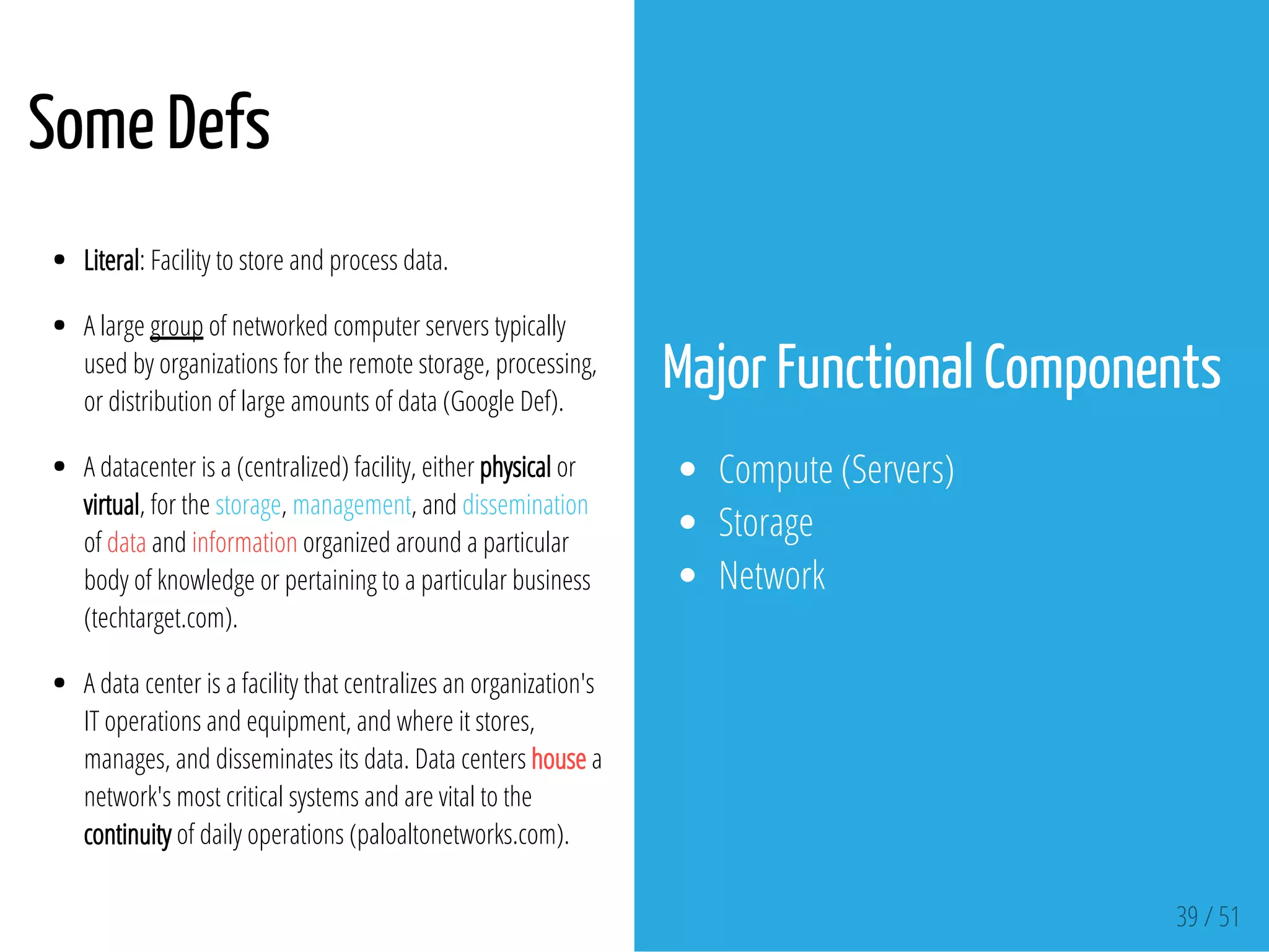 Some Defs
 
Literal: Facility to store and process data.
A large group of networked computer servers typically
used by organizations for the remote storage, processing,
or distribution of large amounts of data (Google Def).
A datacenter is a (centralized) facility, either physical or
virtual, for the storage, management, and dissemination
of data and information organized around a particular
body of knowledge or pertaining to a particular business
(techtarget.com).
A data center is a facility that centralizes an organization's
IT operations and equipment, and where it stores,
manages, and disseminates its data. Data centers house a
network's most critical systems and are vital to the
continuity of daily operations (paloaltonetworks.com).
Major Functional Components
Compute (Servers)
Storage
Network
39 / 51
 