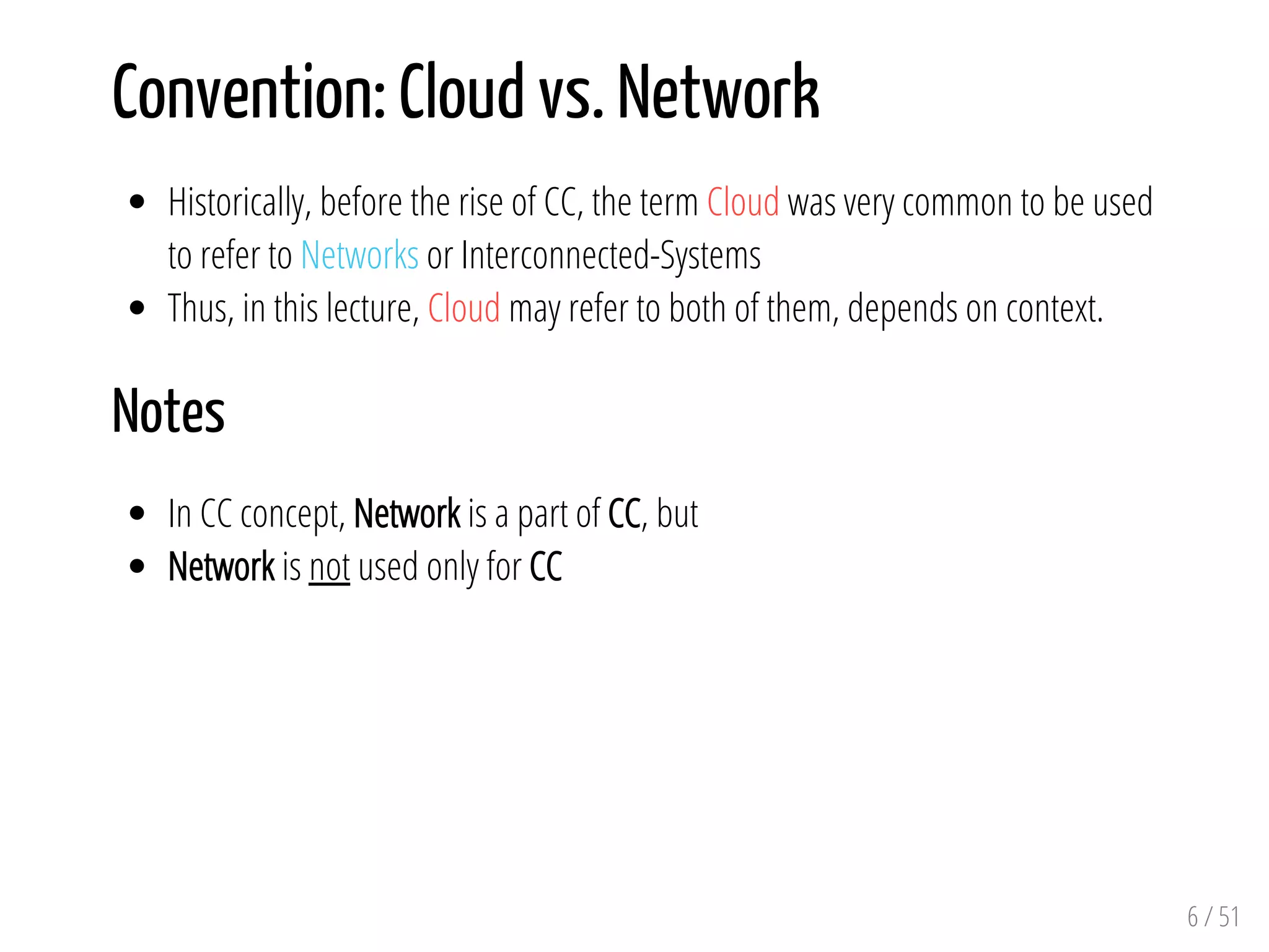 Convention: Cloud vs. Network
Historically, before the rise of CC, the term Cloud was very common to be used
to refer to Networks or Interconnected-Systems
Thus, in this lecture, Cloud may refer to both of them, depends on context.
Notes
In CC concept, Network is a part of CC, but
Network is not used only for CC
6 / 51
 