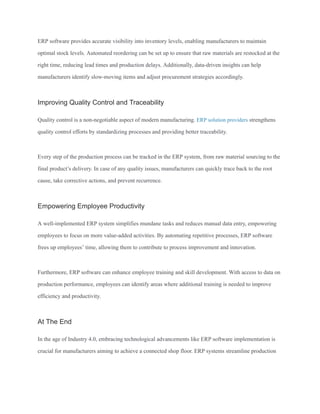 ERP software provides accurate visibility into inventory levels, enabling manufacturers to maintain
optimal stock levels. Automated reordering can be set up to ensure that raw materials are restocked at the
right time, reducing lead times and production delays. Additionally, data-driven insights can help
manufacturers identify slow-moving items and adjust procurement strategies accordingly.
Improving Quality Control and Traceability
Quality control is a non-negotiable aspect of modern manufacturing. ERP solution providers strengthens
quality control efforts by standardizing processes and providing better traceability.
Every step of the production process can be tracked in the ERP system, from raw material sourcing to the
final product’s delivery. In case of any quality issues, manufacturers can quickly trace back to the root
cause, take corrective actions, and prevent recurrence.
Empowering Employee Productivity
A well-implemented ERP system simplifies mundane tasks and reduces manual data entry, empowering
employees to focus on more value-added activities. By automating repetitive processes, ERP software
frees up employees’ time, allowing them to contribute to process improvement and innovation.
Furthermore, ERP software can enhance employee training and skill development. With access to data on
production performance, employees can identify areas where additional training is needed to improve
efficiency and productivity.
At The End
In the age of Industry 4.0, embracing technological advancements like ERP software implementation is
crucial for manufacturers aiming to achieve a connected shop floor. ERP systems streamline production
 