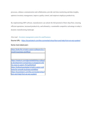 processes, enhance communication and collaboration, provide real-time monitoring and data insights,
optimize inventory management, improve quality control, and empower employee productivity.
By implementing ERP software, manufacturers can unlock the full potential of their shop floor, ensuring
efficient operations, increased productivity, and ultimately, a sustainable competitive advantage in today’s
dynamic manufacturing landscape.
Also read – Inventory management system for small business
Source URL - https://locantotech.com/the-connected-shop-floor-and-help-from-an-erp-system/
Some more latest post -
https://bolly-flix.in/right-custom-software-for-s
mooth-business-workflow/
https://medium.com/@srishtik800/top-softwar
e-development-companies-in-singapore-202
3s-ones-to-watch-7b7aa55242c8
https://lodheshwardigital.in/right-custom-soft
ware-for-smooth-business-workflow/
https://locantotech.com/the-connected-shop-f
loor-and-help-from-an-erp-system/
 