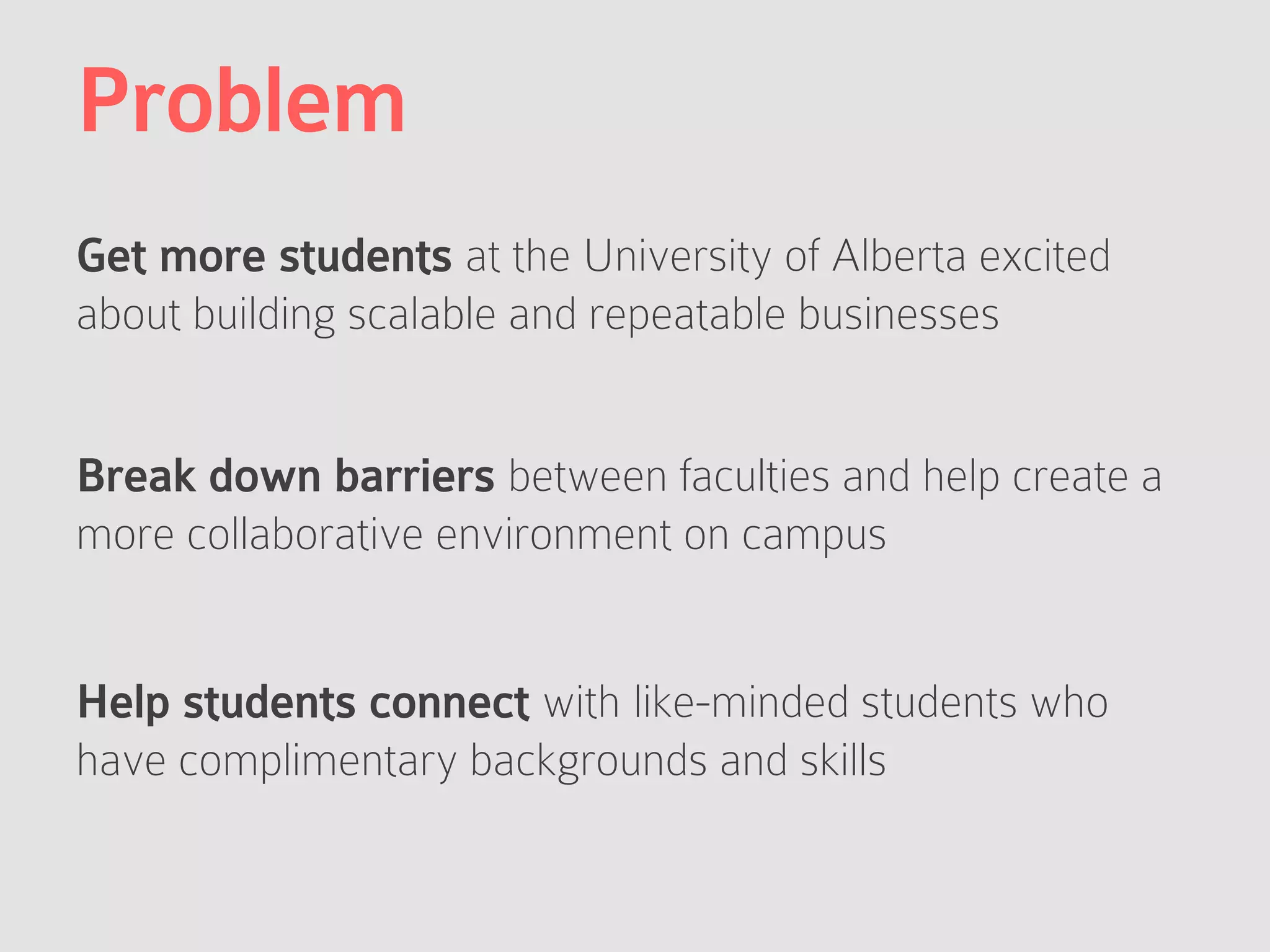 Problem
Get more students at the University of Alberta excited
about building scalable and repeatable businesses
Break down barriers between faculties and help create a
more collaborative environment on campus
Help students connect with like-minded students who
have complimentary backgrounds and skills
 