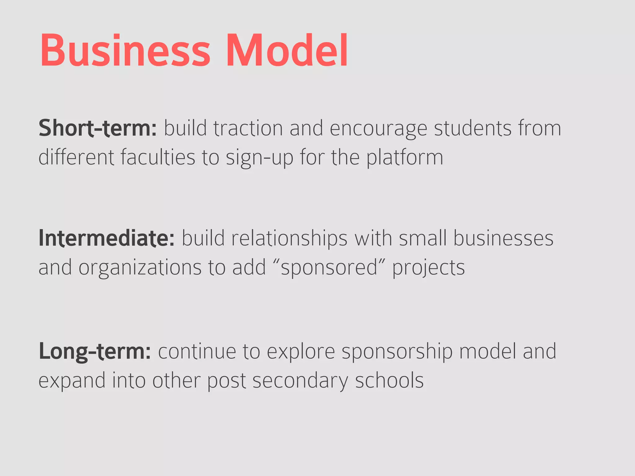 Business Model
Short-term: build traction and encourage students from
different faculties to sign-up for the platform
Intermediate: build relationships with small businesses
and organizations to add “sponsored” projects
Long-term: continue to explore sponsorship model and
expand into other post secondary schools
 