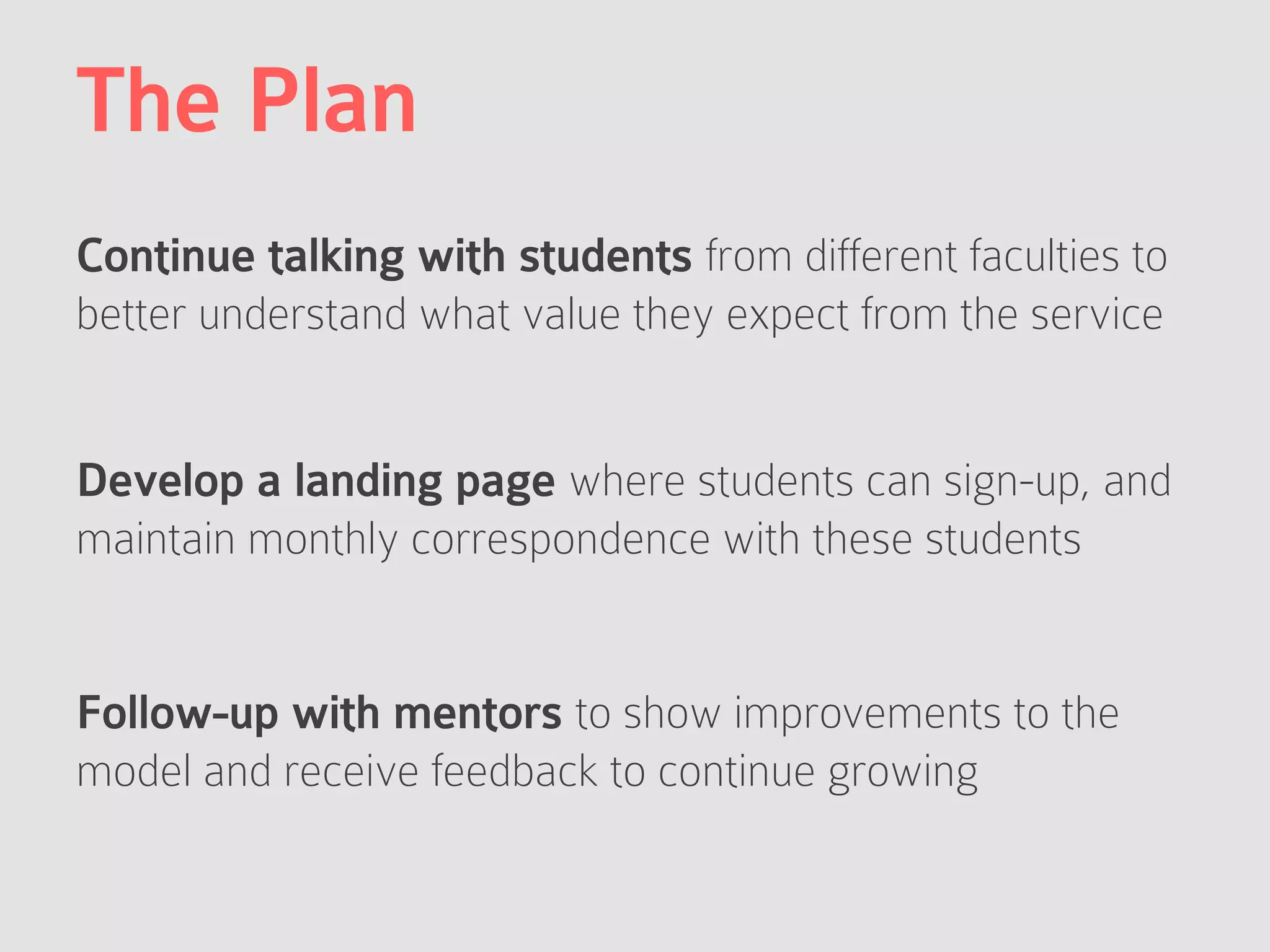 The Plan
Continue talking with students from different faculties to
better understand what value they expect from the service
Develop a landing page where students can sign-up, and
maintain monthly correspondence with these students
Follow-up with mentors to show improvements to the
model and receive feedback to continue growing
 