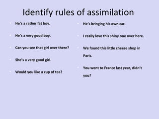Identify rules of assimilation
•

He’s a rather fat boy.

•

He’s bringing his own car.

•

He’s a very good boy.

•

I really love this shiny one over here.

•

Can you see that girl over there?

•

We found this little cheese shop in

•
•

Paris.

She’s a very good girl.
Would you like a cup of tea?

•

You went to France last year, didn’t
you?

 