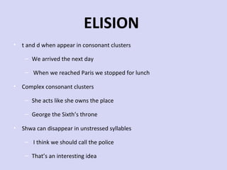 ELISION
• t and d when appear in consonant clusters
– We arrived the next day
– When we reached Paris we stopped for lunch
• Complex consonant clusters
– She acts like she owns the place
– George the Sixth’s throne
• Shwa can disappear in unstressed syllables
– I think we should call the police
– That’s an interesting idea

 