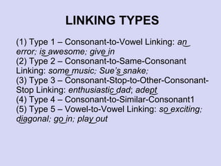 LINKING TYPES
(1) Type 1 – Consonant-to-Vowel Linking: an͜
error; is͜ awesome; give͜ in
(2) Type 2 – Consonant-to-Same-Consonant
Linking: some͜ music; Sue’s͜ snake;
(3) Type 3 – Consonant-Stop-to-Other-ConsonantStop Linking: enthusiastic͜ dad; adept
͜
(4) Type 4 – Consonant-to-Similar-Consonant1
(5) Type 5 – Vowel-to-Vowel Linking: so͜ exciting;
diagonal; go͜ in; play͜ out
͜

 