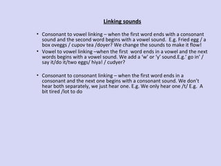 Linking sounds
• Consonant to vowel linking – when the first word ends with a consonant
sound and the second word begins with a vowel sound. E.g. Fried egg / a
box oveggs / cupov tea /doyer? We change the sounds to make it flow!
• Vowel to vowel linking –when the first word ends in a vowel and the next
words begins with a vowel sound. We add a ‘w’ or ‘y’ sound.E.g.’ go in’ /
say it/do it/two eggs/ hiya! / cudyer?
• Consonant to consonant linking – when the first word ends in a
consonant and the next one begins with a consonant sound. We don’t
hear both separately, we just hear one. E.g. We only hear one /t/ E.g. A
bit tired /lot to do

 