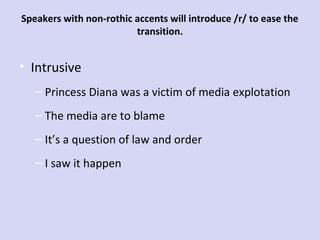 Speakers with non-rothic accents will introduce /r/ to ease the
transition.

• Intrusive
– Princess Diana was a victim of media explotation
– The media are to blame
– It’s a question of law and order
– I saw it happen

 