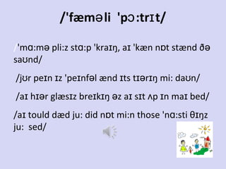 /'fæmə li 'pɔ :trɪ t/
/'mɑ:mə pli:z stɑ:p 'kraɪŋ, aɪ 'kæn nɒt stænd ðə
saʊnd/
/jʊr peɪn ɪz 'peɪnfəl ænd ɪts tɪərɪŋ mi: daʊn/
/aɪ hɪər glæsɪz breɪkɪŋ əz aɪ sɪt ʌp ɪn maɪ bed/
/aɪ tould dæd ju: did nɒt mi:n those 'nɑ:sti θɪŋz
ju: sed/

 