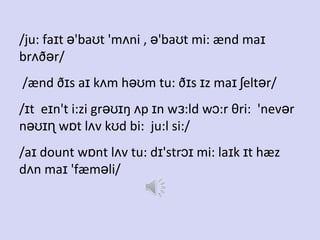 /ju: faɪt ə'baʊt 'mʌni , ə'baʊt mi: ænd maɪ
brʌðər/
/ænd ðɪs aɪ kʌm həʊm tu: ðɪs ɪz maɪ ʃeltər/
/ɪt eɪn't i:zi grəʊɪŋ ʌp ɪn wɜ:ld wɔ:r θri: 'nevər
nəʊɪɳ wɒt lʌv kʊd bi: ju:l si:/
/aɪ dount wɒnt lʌv tu: dɪ'strɔɪ mi: laɪk ɪt hæz
dʌn maɪ 'fæməli/

 