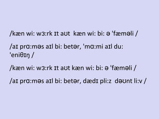 /kæn wi: wɜ:rk ɪt aʊt kæn wi: bi: ə 'fæməli /
/aɪ prɑ:məs aɪl bi: betər, 'mɑ:mi aɪl du:
'eniθɪŋ /
/kæn wi: wɜ:rk ɪt aʊt kæn wi: bi: ə 'fæməli /
/aɪ prɑ:məs aɪl bi: betər, dædɪ pli:z dəʊnt li:v /

 