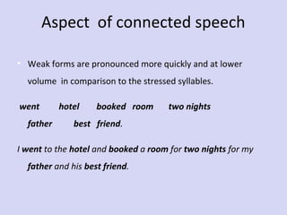 Aspect of connected speech
• Weak forms are pronounced more quickly and at lower
volume in comparison to the stressed syllables.
went         hotel        booked   room       two nights          
father          best   friend.
I went to the hotel and booked a room for two nights for my
father and his best friend.

 