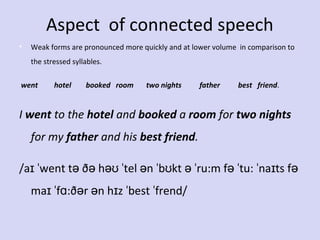 Aspect of connected speech
•

Weak forms are pronounced more quickly and at lower volume in comparison to
the stressed syllables.

went         hotel        booked   room       two nights          father          best   friend.

I went to the hotel and booked a room for two nights 
for my father and his best friend.
/aɪ ˈwent tə ðə həʊ ˈtel ən ˈbʊkt ə ˈru:m fə ˈtu: ˈnaɪts fə
maɪ ˈfɑ:ðər ən hɪz ˈbest ˈfrend/

 