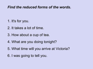 Find the reduced forms of the words.

1. It's for you.
2. It takes a lot of time.
3. How about a cup of tea.
4. What are you doing tonight?
5. What time will you arrive at Victoria?
6. I was going to tell you.

 