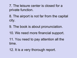 7. The leisure center is closed for a
private function.
8. The airport is not far from the capital
city.
9. The book is about pronunciation.
10. We need more financial support.
11. You need to pay attention all the
time.
12. It is a very thorough report.

 