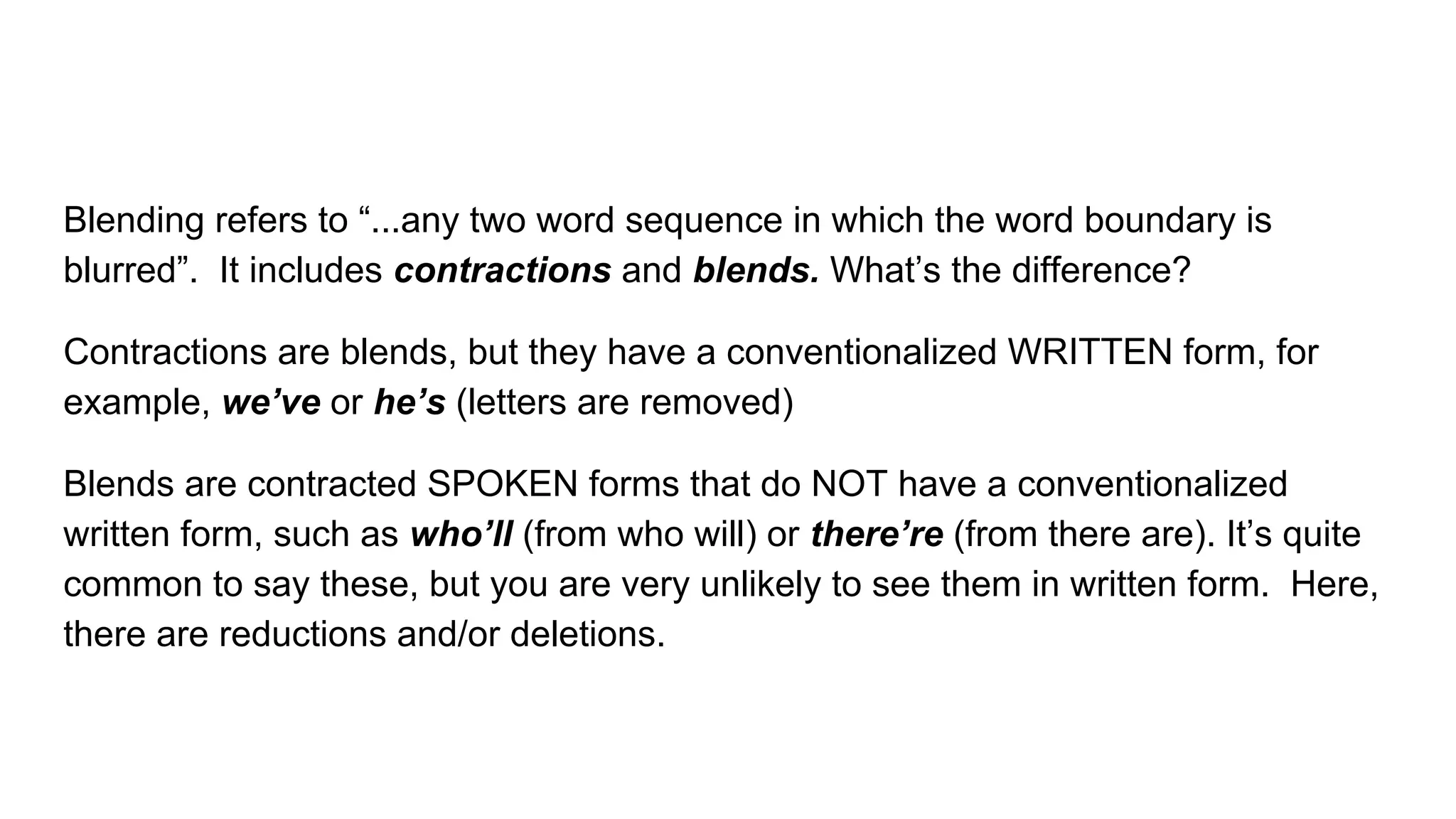 Blending refers to “...any two word sequence in which the word boundary is
blurred”. It includes contractions and blends. What’s the difference?
Contractions are blends, but they have a conventionalized WRITTEN form, for
example, we’ve or he’s (letters are removed)
Blends are contracted SPOKEN forms that do NOT have a conventionalized
written form, such as who’ll (from who will) or there’re (from there are). It’s quite
common to say these, but you are very unlikely to see them in written form. Here,
there are reductions and/or deletions.
 