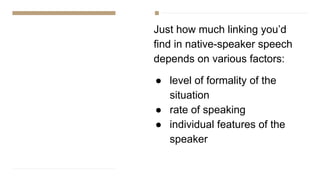 Just how much linking you’d
find in native-speaker speech
depends on various factors:
● level of formality of the
situation
● rate of speaking
● individual features of the
speaker
 
