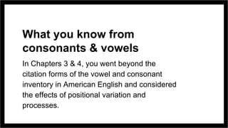 What you know from
consonants & vowels
In Chapters 3 & 4, you went beyond the
citation forms of the vowel and consonant
inventory in American English and considered
the effects of positional variation and
processes.
 