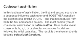 Coalescent assimilation
In this last type of assimilation, the first and second sounds in
a sequence influence each other and TOGETHER condition
the creation of a THIRD SOUND - one that has features from
both the first and second sounds. The most comon type of
coalescent assimilation is palatalization. Here final alveolar
consonants /s, z, t, d/ or alveolar sequences /ts, dz/ are
followed by initial palatal /y/. The result is the alveolar sounds
become palatalized fricatives.
 