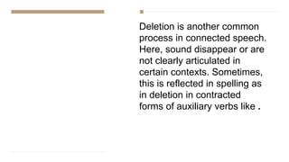 Deletion is another common
process in connected speech.
Here, sound disappear or are
not clearly articulated in
certain contexts. Sometimes,
this is reflected in spelling as
in deletion in contracted
forms of auxiliary verbs like .
 