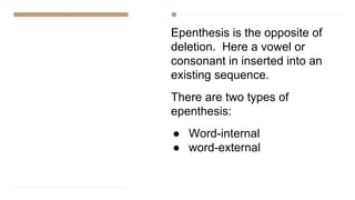 Epenthesis is the opposite of
deletion. Here a vowel or
consonant in inserted into an
existing sequence.
There are two types of
epenthesis:
● Word-internal
● word-external
 
