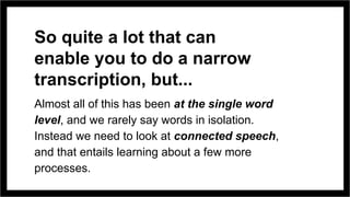 So quite a lot that can
enable you to do a narrow
transcription, but...
Almost all of this has been at the single word
level, and we rarely say words in isolation.
Instead we need to look at connected speech,
and that entails learning about a few more
processes.
 