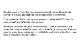 Blending refers to “...any two word sequence in which the word boundary is
blurred”. It includes contractions and blends. What’s the difference?
Contractions are blends, but they have a conventionalized WRITTEN form, for
example, we’ve or he’s (letters are removed)
Blends are contracted SPOKEN forms that do NOT have a conventionalized
written form, such as who’ll (from who will) or there’re (from there are). It’s quite
common to say these, but you are very unlikely to see them in written form. Here,
there are reductions and/or deletions.
 