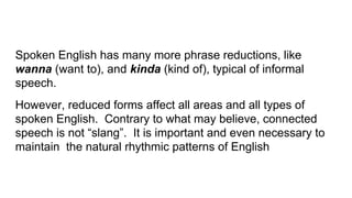 Spoken English has many more phrase reductions, like
wanna (want to), and kinda (kind of), typical of informal
speech.
However, reduced forms affect all areas and all types of
spoken English. Contrary to what may believe, connected
speech is not “slang”. It is important and even necessary to
maintain the natural rhythmic patterns of English
 