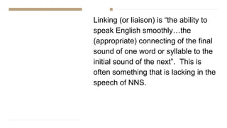 Linking (or liaison) is “the ability to
speak English smoothly…the
(appropriate) connecting of the final
sound of one word or syllable to the
initial sound of the next”. This is
often something that is lacking in the
speech of NNS.
 