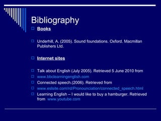 Bibliography
 Books


 Underhill, A. (2005). Sound foundations. Oxford. Macmillan
   Publishers Ltd.

 Internet sites


 Talk about English (July 2005). Retrieved 5 June 2010 from
 www.bbclearningenglish.com
 Connected speech.(2006). Retrieved from
 www.eslsite.com/rd/Pronounciation/connected_speech.html
 Learning English – I would like to buy a hamburger. Retrieved
   from www.youtube.com
 