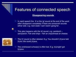 Features of connected speech
                     Disappearing sounds

 In rapid speech the /t/ or the /g/ sound at the end of the word
   often disappears completely if there are consonant sounds
   either side. e.g. next week / can’t swim/ going for .

 This also happens with the /d/ sound. e.g. sandwich –
   san(d)wich. Fish and chips – fish an chips/bread an cheese.

 The /h/ sound is often deleted. E.g. You shouldn’t (h)ave told
   (h)im/ We could (h)ave.

 The unstressed schwa(ɘ) is often lost. E.g. t(o)night/ got
   t(o)ave.
 