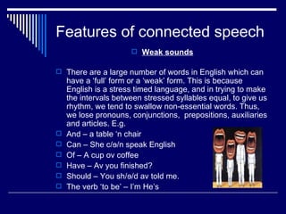 Features of connected speech
                       Weak sounds

 There are a large number of words in English which can
    have a ‘full’ form or a ‘weak’ form. This is because
    English is a stress timed language, and in trying to make
    the intervals between stressed syllables equal, to give us
    rhythm, we tend to swallow non-essential words. Thus,
    we lose pronouns, conjunctions, prepositions, auxiliaries
    and articles. E.g.
   And – a table ‘n chair
   Can – She c/ɘ/n speak English
   Of – A cup ov coffee
   Have – Av you finished?
   Should – You sh/ɘ/d av told me.
   The verb ‘to be’ – I’m He’s
 