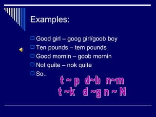 Examples:

 Good girl – goog girl/goob boy
 Ten pounds – tem pounds
 Good mornin – goob mornin
 Not quite – nok quite
 So..
 