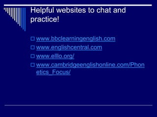Helpful websites to chat and
practice!
 www.bbclearningenglish.com
 www.englishcentral.com
 www.elllo.org/
 www.cambridgeenglishonline.com/Phon
etics_Focus/
 