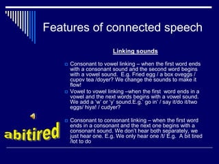 Features of connected speech
Linking sounds
 Consonant to vowel linking – when the first word ends
with a consonant sound and the second word begins
with a vowel sound. E.g. Fried egg / a box oveggs /
cupov tea /doyer? We change the sounds to make it
flow!
 Vowel to vowel linking –when the first word ends in a
vowel and the next words begins with a vowel sound.
We add a ‘w’ or ‘y’ sound.E.g.’ go in’ / say it/do it/two
eggs/ hiya! / cudyer?
 Consonant to consonant linking – when the first word
ends in a consonant and the next one begins with a
consonant sound. We don’t hear both separately, we
just hear one. E.g. We only hear one /t/ E.g. A bit tired
/lot to do
 