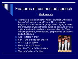 Features of connected speech
 Weak sounds
 There are a large number of words in English which can
have a ‘full’ form or a ‘weak’ form. This is because
English is a stress timed language, and in trying to make
the intervals between stressed syllables equal, to give us
rhythm, we tend to swallow non-essential words. Thus,
we lose pronouns, conjunctions, prepositions, auxiliaries
and articles. E.g.
 And – a table ‘n chair
 Can – She c/ɘ/n speak English
 Of – A cup ov coffee
 Have – Av you finished?
 Should – You sh/ɘ/d av told me.
 The verb ‘to be’ – I’m He’s
 