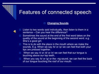 Features of connected speech
 Changing Sounds
 Listen to two words said individually, then listen to them in a
sentence – Can you hear the difference?
 Sometimes the sound at the end of the first word takes on the
quality of the sound at the beginning of the second word. e.g.
She’s a good girl.
 This is to do with the place in the mouth where we make the
sounds. E.g. When we say /b/ or /p/ we can feel that both your
lips are pressed together.
 When we say /t/ or /d/ or /n/ we can feel that our tongue is
touching above our top teeth.
 When you say /k/ or /g/ or the –ng sound, we can feel the back
of our tongue touching the roof of our mouth.
 