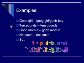 Examples:
 Good girl – goog girl/goob boy
 Ten pounds – tem pounds
 Good mornin – goob mornin
 Not quite – nok quite
 So..
 
