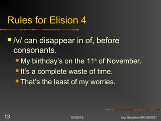 Rules for Elision 4
 /v/ can disappear in of, before
consonants.
 My birthday’s on the 11th
of November.
 It’s a complete waste of time.
 That’s the least of my worries.
02/08/15 kak Sovanna 093 60002113
 