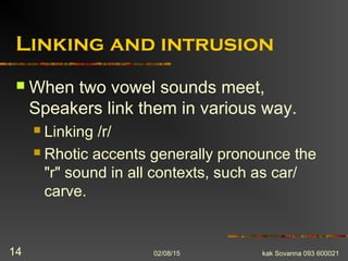 Linking and intrusion
 When two vowel sounds meet,
Speakers link them in various way.
 Linking /r/
 Rhotic accents generally pronounce the
"r" sound in all contexts, such as car/
carve.
02/08/15 kak Sovanna 093 60002114
 