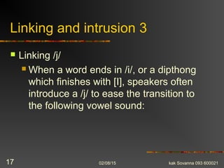 Linking and intrusion 3
 Linking /j/
 When a word ends in /i/, or a dipthong
which finishes with [I], speakers often
introduce a /j/ to ease the transition to
the following vowel sound:
02/08/15 kak Sovanna 093 60002117
 