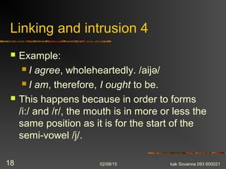 Linking and intrusion 4
 Example:
 I agree, wholeheartedly. /aijə/
 I am, therefore, I ought to be.
 This happens because in order to forms
/i:/ and /r/, the mouth is in more or less the
same position as it is for the start of the
semi-vowel /j/.
02/08/15 kak Sovanna 093 60002118
 