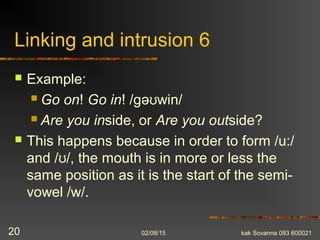 Linking and intrusion 6
 Example:
 Go on! Go in! /gə win/ʊ
 Are you inside, or Are you outside?
 This happens because in order to form /u:/
and / /, the mouth is in more or less theʊ
same position as it is the start of the semi-
vowel /w/.
02/08/15 kak Sovanna 093 60002120
 