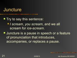 Juncture
 Try to say this sentence:
 I scream, you scream, and we all
scream for ice-scream.
 Juncture is a pause in speech or a feature
of pronunciation that introduces,
accompanies, or replaces a pause.
02/08/15 kak Sovanna 093 60002121
 