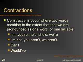 Contractions
 Constractions occur where two words
combine to the extent that the two are
pronounced as one word, or one syllable.
 I’m, you’re, he’s, she’s, we’re
 I’m not, you aren’t, we aren’t
 Can’t
 Would’ve
02/08/15 kak Sovanna 093 60002123
 